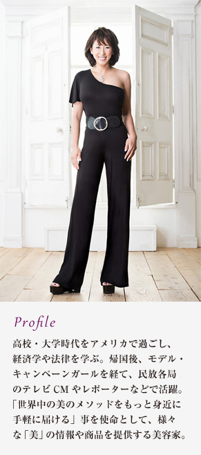 Profile　高校・大学時代をアメリカで過ごし、経済学や法律を学ぶ。帰国後、モデル・キャンペーンガールを経て、民放各局のテレビCMやレポーターなどで活躍。「世界中の美のメソッドをもっと身近に手軽に届ける」事を使命として、様々な「美」の情報や商品を提供する美容家。