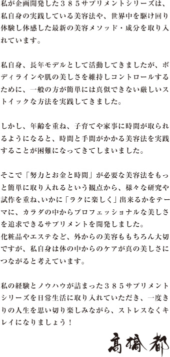 私が企画開発した３８５サプリメントシリーズは、私自身の実践している美容法や、世界中を駆け回り体験し体感した最新の美容メソッド・成分を取り入れています。私自身、長年モデルとして活動してきましたが、ボディラインや肌の美しさを維持しコントロールするために、一般の方が簡単には真似できない厳しいストイックな方法を実践してきました。しかし、年齢を重ね、子育てや家事に時間が取られるようになると、時間と手間がかかる美容法を実践することが困難になってきてしまいました。そこで「努力とお金と時間」が必要な美容法をもっと簡単に取り入れるという観点から、様々な研究や試作を重ね、いかに「ラクに楽しく」出来るかをテーマに、カラダの中からプロフェッショナルな美しさを追求できるサプリメントを開発しました。化粧品やエステなど、外からの美容ももちろん大切ですが、私自身は体の中からのケアが真の美しさにつながると考えています。私の経験とノウハウが詰まった３８５サプリメントシリーズを日常生活に取り入れていただき、一度きりの人生を思い切り楽しみながら、ストレスなくキレイになりましょう！　高橋都